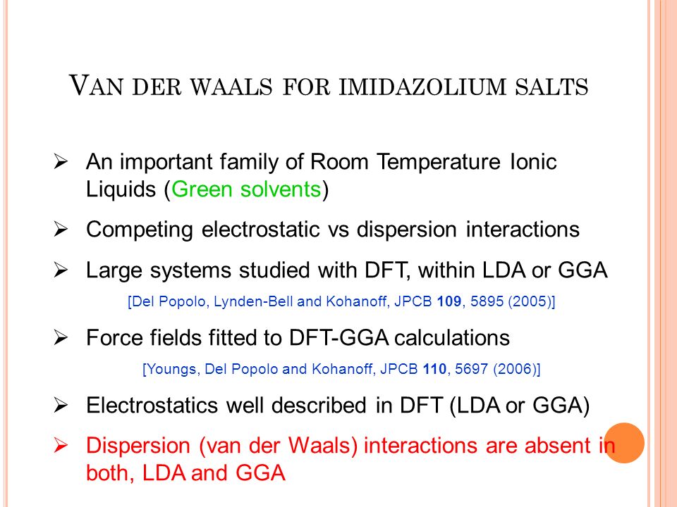  An important family of Room Temperature Ionic Liquids (Green solvents)  Competing electrostatic vs dispersion interactions  Large systems studied with DFT, within LDA or GGA [Del Popolo, Lynden-Bell and Kohanoff, JPCB 109, 5895 (2005)]  Force fields fitted to DFT-GGA calculations [Youngs, Del Popolo and Kohanoff, JPCB 110, 5697 (2006)]  Electrostatics well described in DFT (LDA or GGA)  Dispersion (van der Waals) interactions are absent in both, LDA and GGA V AN DER WAALS FOR IMIDAZOLIUM SALTS