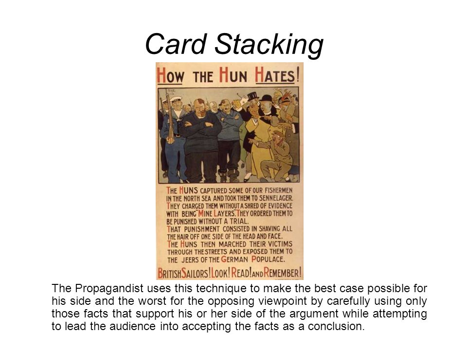 Card Stacking The Propagandist uses this technique to make the best case possible for his side and the worst for the opposing viewpoint by carefully using only those facts that support his or her side of the argument while attempting to lead the audience into accepting the facts as a conclusion.