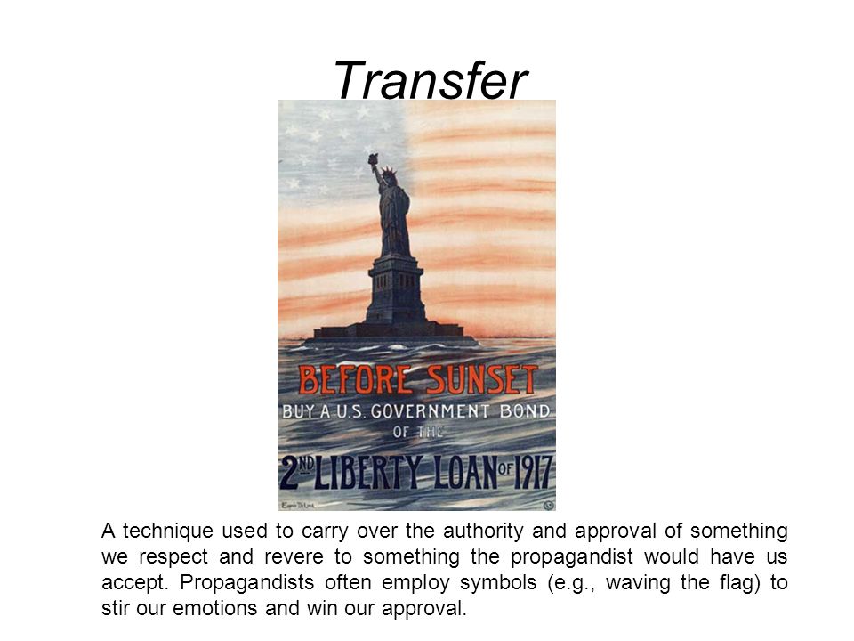 Transfer A technique used to carry over the authority and approval of something we respect and revere to something the propagandist would have us accept.