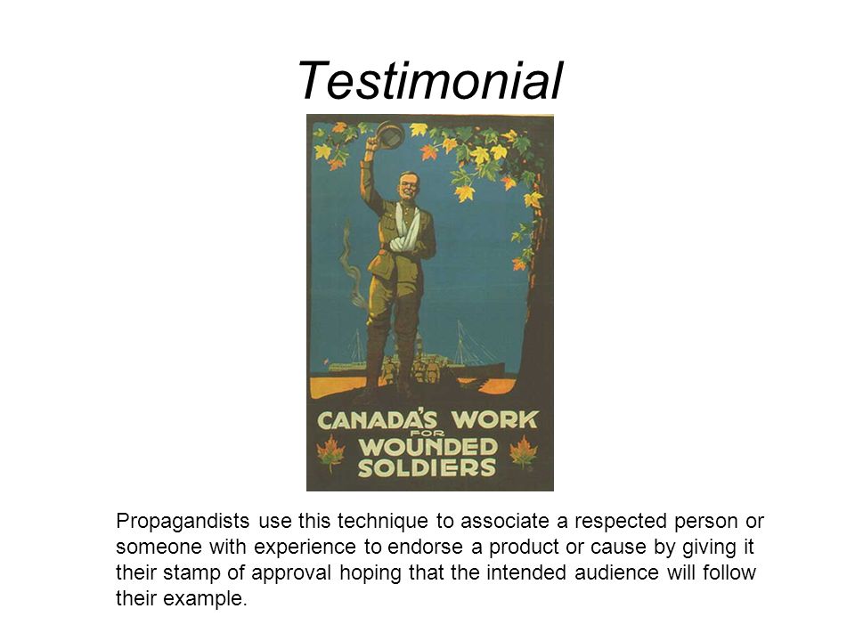 Testimonial Propagandists use this technique to associate a respected person or someone with experience to endorse a product or cause by giving it their stamp of approval hoping that the intended audience will follow their example.