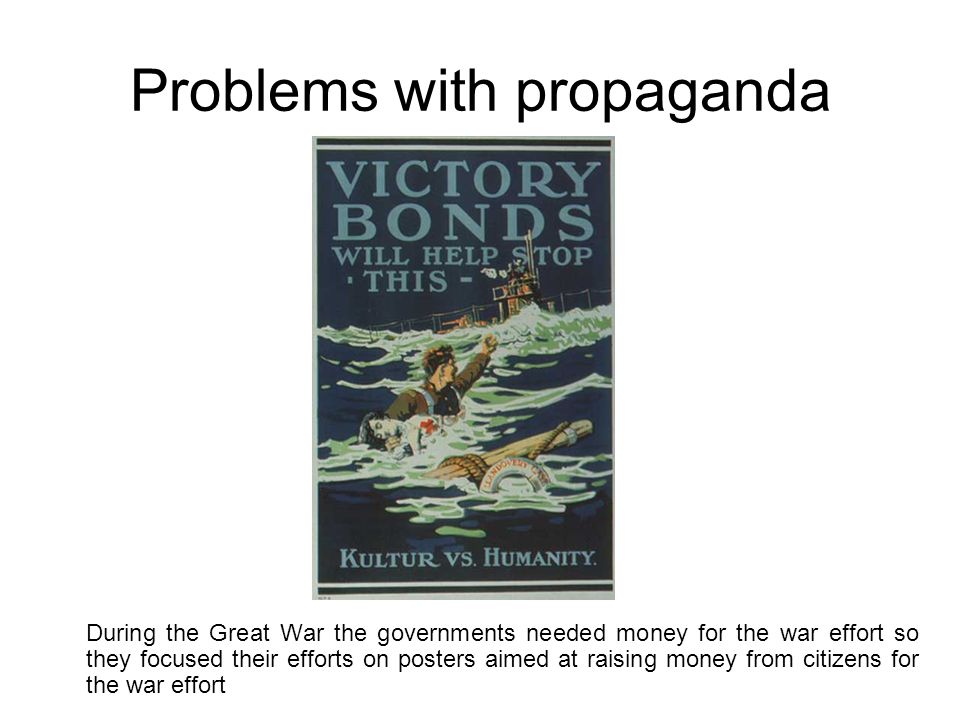 Problems with propaganda During the Great War the governments needed money for the war effort so they focused their efforts on posters aimed at raising money from citizens for the war effort