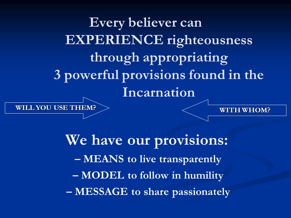 Every believer can EXPERIENCE righteousness through appropriating 3 powerful provisions found in the Incarnation We have our provisions: – MEANS to live transparently – MODEL to follow in humility – MESSAGE to share passionately WILL YOU USE THEM.