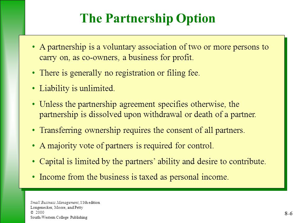 8-6 Small Business Management, 11th edition Longenecker, Moore, and Petty © 2000 South-Western College Publishing The Partnership Option A partnership is a voluntary association of two or more persons to carry on, as co-owners, a business for profit.