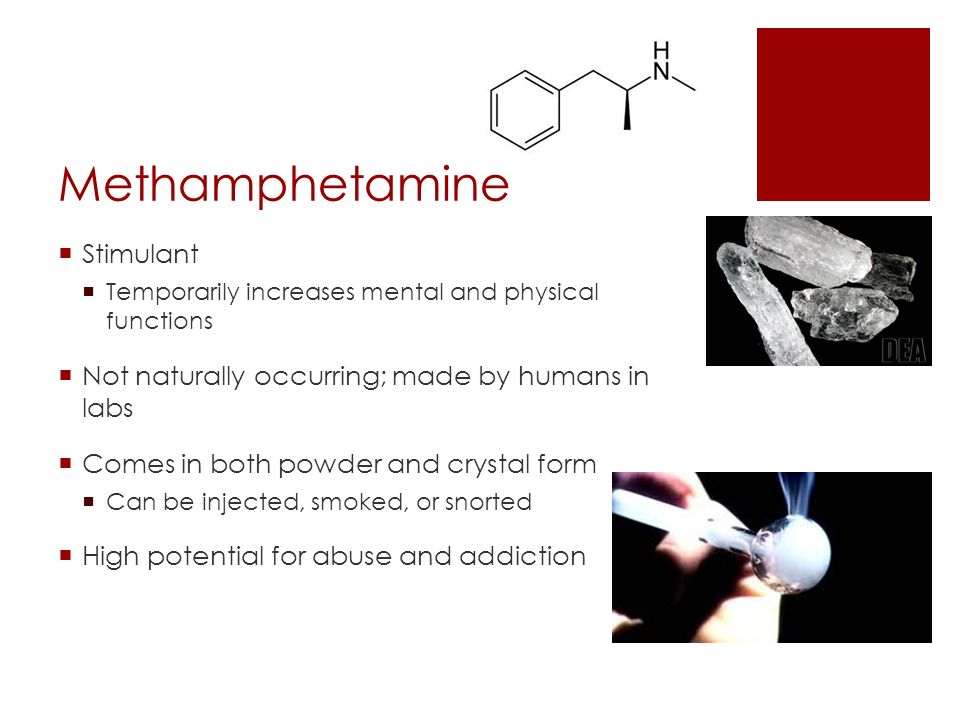 Methamphetamine  Stimulant  Temporarily increases mental and physical functions  Not naturally occurring; made by humans in labs  Comes in both powder and crystal form  Can be injected, smoked, or snorted  High potential for abuse and addiction