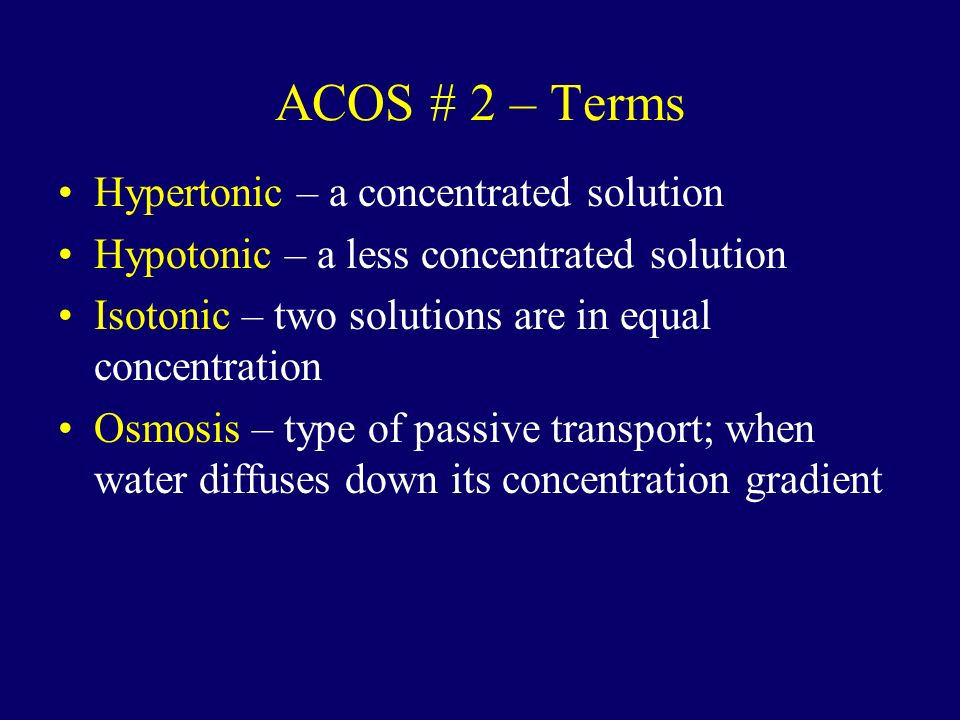ACOS # 2 – Terms Hypertonic – a concentrated solution Hypotonic – a less concentrated solution Isotonic – two solutions are in equal concentration Osmosis – type of passive transport; when water diffuses down its concentration gradient