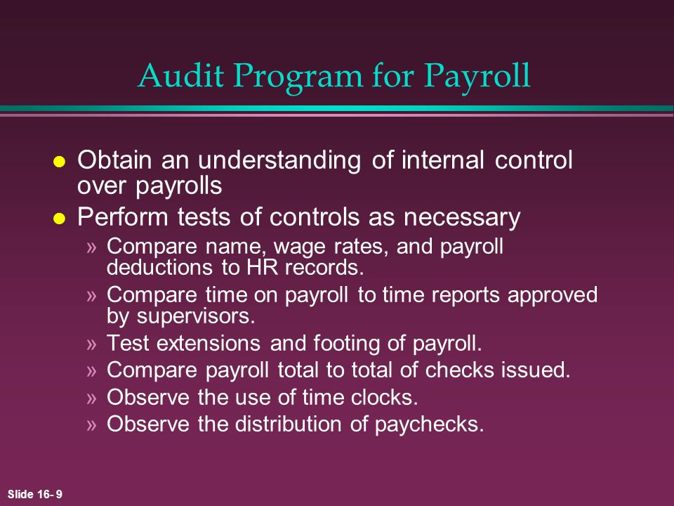 Slide Audit Program for Payroll l Obtain an understanding of internal control over payrolls l Perform tests of controls as necessary »Compare name, wage rates, and payroll deductions to HR records.