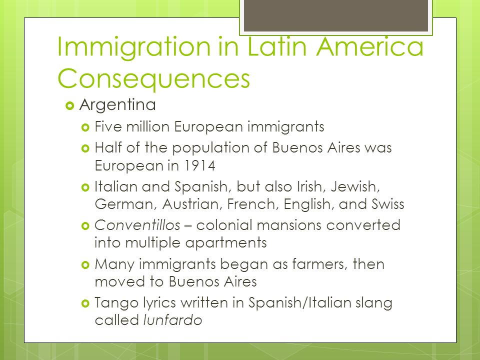 Immigration in Latin America Consequences  Argentina  Five million European immigrants  Half of the population of Buenos Aires was European in 1914  Italian and Spanish, but also Irish, Jewish, German, Austrian, French, English, and Swiss  Conventillos – colonial mansions converted into multiple apartments  Many immigrants began as farmers, then moved to Buenos Aires  Tango lyrics written in Spanish/Italian slang called lunfardo