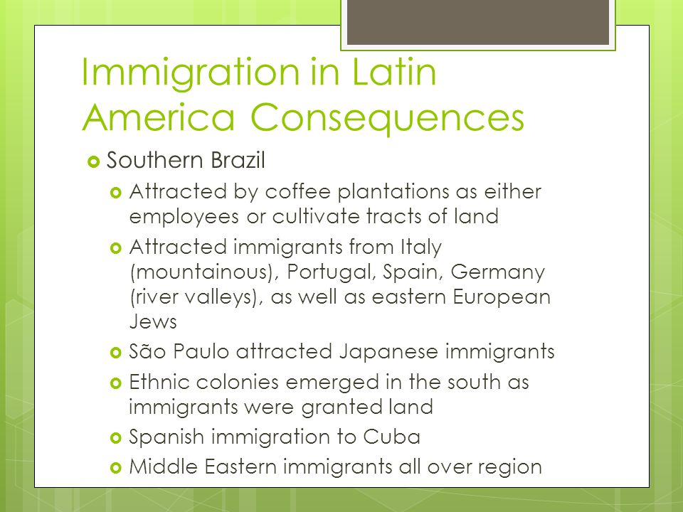 Immigration in Latin America Consequences  Southern Brazil  Attracted by coffee plantations as either employees or cultivate tracts of land  Attracted immigrants from Italy (mountainous), Portugal, Spain, Germany (river valleys), as well as eastern European Jews  São Paulo attracted Japanese immigrants  Ethnic colonies emerged in the south as immigrants were granted land  Spanish immigration to Cuba  Middle Eastern immigrants all over region