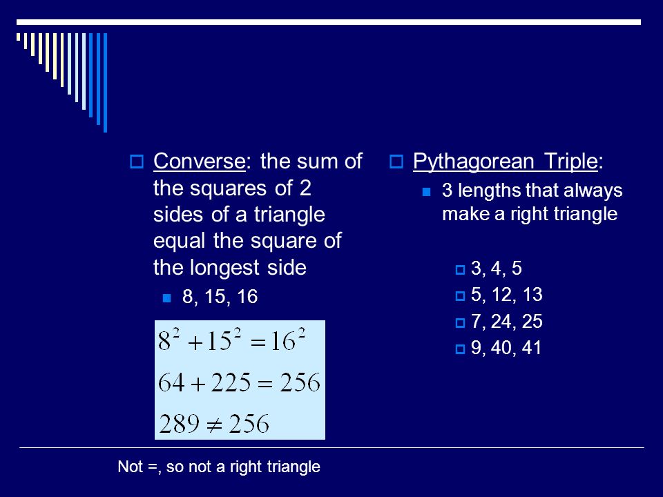  Converse: the sum of the squares of 2 sides of a triangle equal the square of the longest side 8, 15, 16  Pythagorean Triple: 3 lengths that always make a right triangle  3, 4, 5  5, 12, 13  7, 24, 25  9, 40, 41 Not =, so not a right triangle