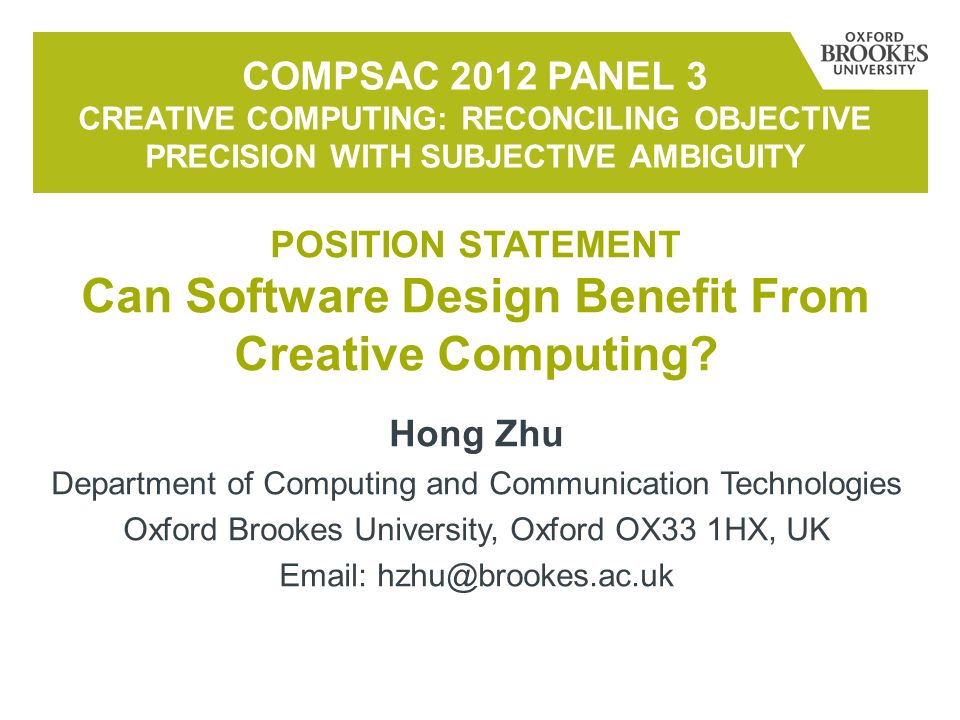 Hong Zhu Department of Computing and Communication Technologies Oxford Brookes University, Oxford OX33 1HX, UK   COMPSAC 2012 PANEL 3 CREATIVE COMPUTING: RECONCILING OBJECTIVE PRECISION WITH SUBJECTIVE AMBIGUITY POSITION STATEMENT Can Software Design Benefit From Creative Computing
