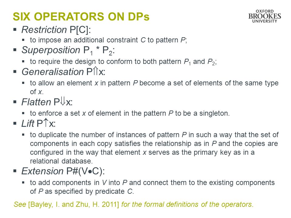 SIX OPERATORS ON DPs  Restriction P[C]:  to impose an additional constraint C to pattern P;  Superposition P 1 * P 2 :  to require the design to conform to both pattern P 1 and P 2 ;  Generalisation P  x:  to allow an element x in pattern P become a set of elements of the same type of x.