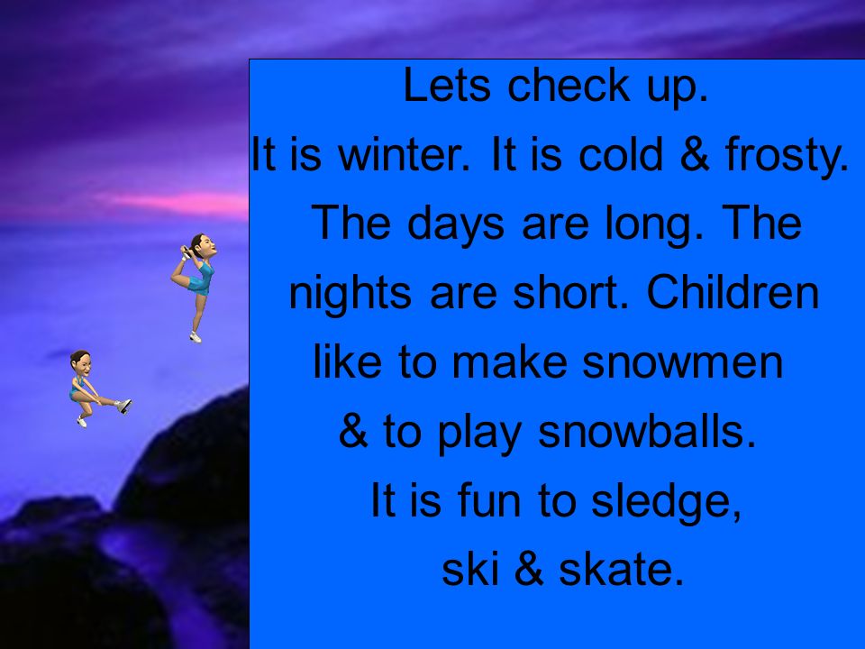 Lets cold. It is Cold. Let's check. Days are longer and Nights are shorter. It is Winter. It is Cold Winter we like to Play Snowballs.