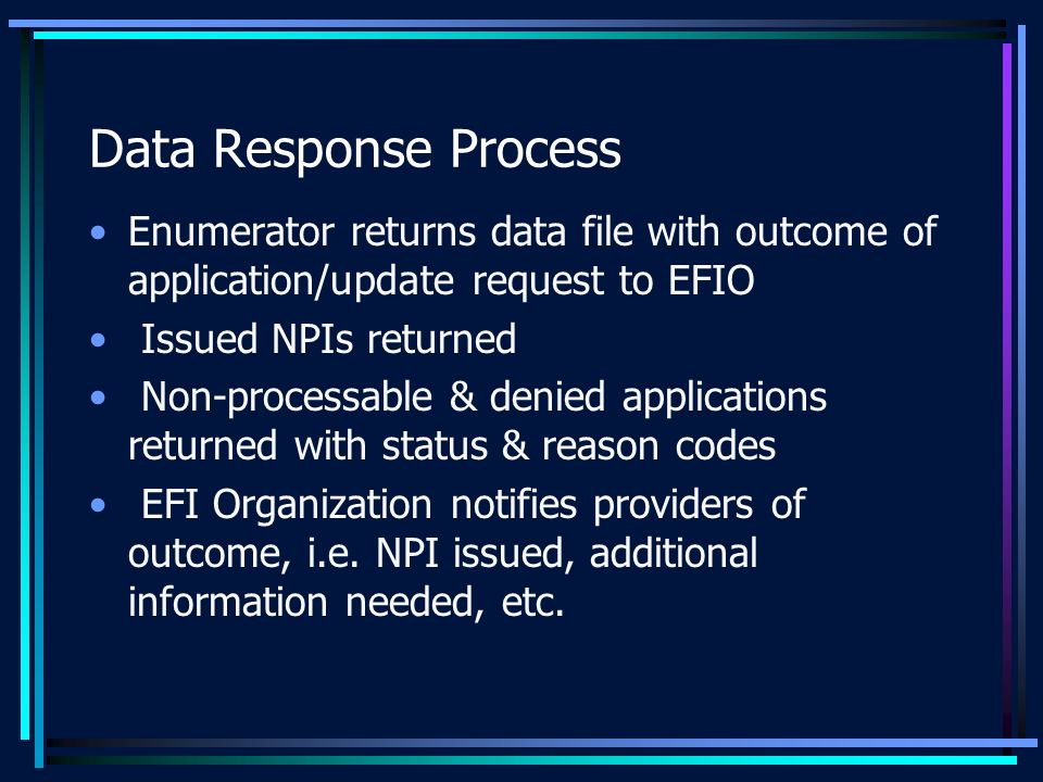 Data Response Process Enumerator returns data file with outcome of application/update request to EFIO Issued NPIs returned Non-processable & denied applications returned with status & reason codes EFI Organization notifies providers of outcome, i.e.