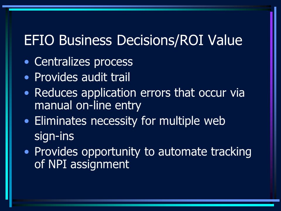 EFIO Business Decisions/ROI Value Centralizes process Provides audit trail Reduces application errors that occur via manual on-line entry Eliminates necessity for multiple web sign-ins Provides opportunity to automate tracking of NPI assignment