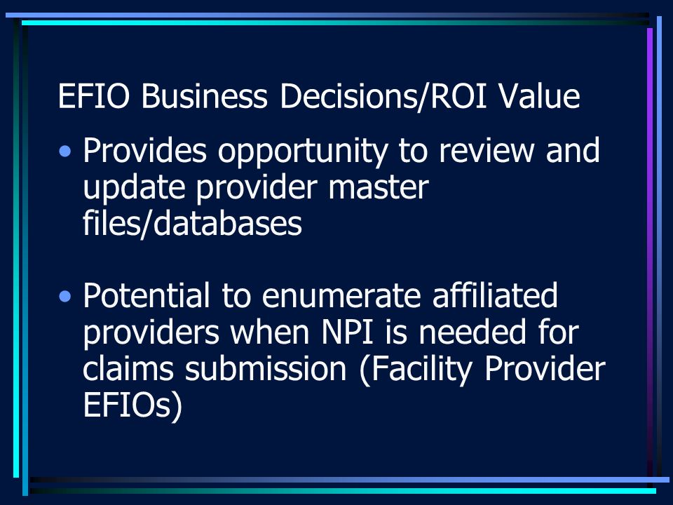 EFIO Business Decisions/ROI Value Provides opportunity to review and update provider master files/databases Potential to enumerate affiliated providers when NPI is needed for claims submission (Facility Provider EFIOs)