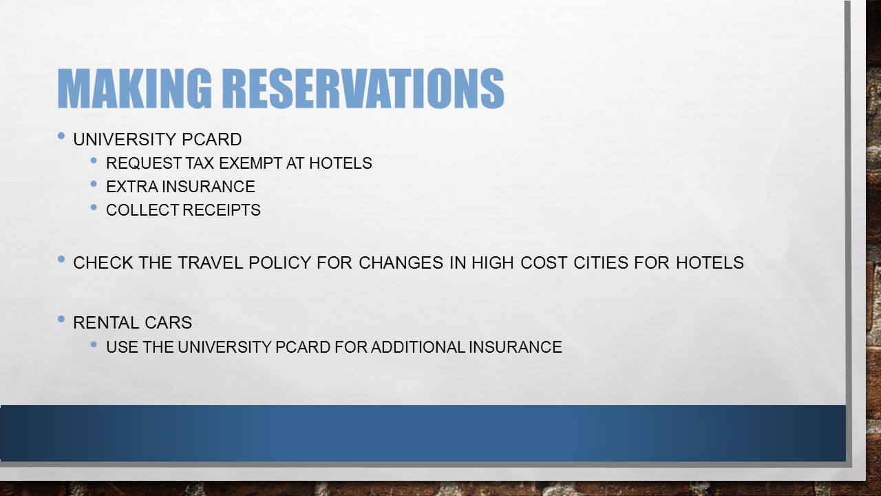 MAKING RESERVATIONS UNIVERSITY PCARD REQUEST TAX EXEMPT AT HOTELS EXTRA INSURANCE COLLECT RECEIPTS CHECK THE TRAVEL POLICY FOR CHANGES IN HIGH COST CITIES FOR HOTELS RENTAL CARS USE THE UNIVERSITY PCARD FOR ADDITIONAL INSURANCE