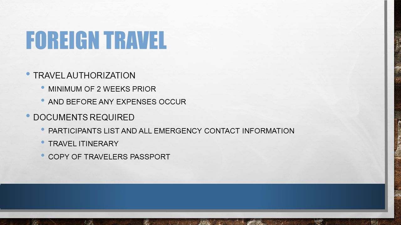 FOREIGN TRAVEL TRAVEL AUTHORIZATION MINIMUM OF 2 WEEKS PRIOR AND BEFORE ANY EXPENSES OCCUR DOCUMENTS REQUIRED PARTICIPANTS LIST AND ALL EMERGENCY CONTACT INFORMATION TRAVEL ITINERARY COPY OF TRAVELERS PASSPORT
