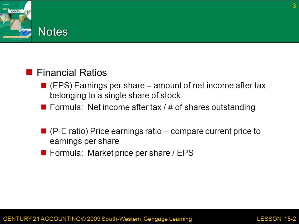 CENTURY 21 ACCOUNTING © 2009 South-Western, Cengage Learning Notes Financial Ratios (EPS) Earnings per share – amount of net income after tax belonging to a single share of stock Formula: Net income after tax / # of shares outstanding (P-E ratio) Price earnings ratio – compare current price to earnings per share Formula: Market price per share / EPS 3 LESSON 15-2