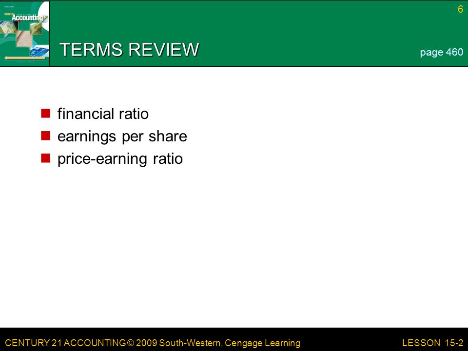 CENTURY 21 ACCOUNTING © 2009 South-Western, Cengage Learning 6 LESSON 15-2 TERMS REVIEW financial ratio earnings per share price-earning ratio page 460