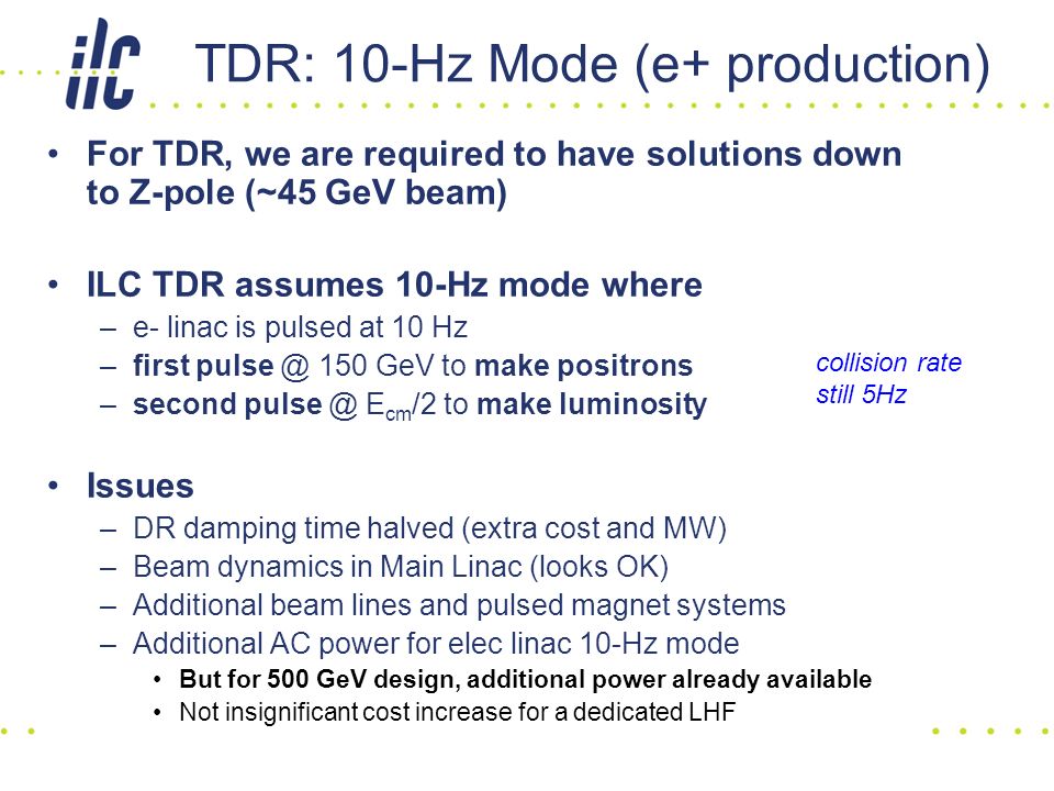 TDR: 10-Hz Mode (e+ production) For TDR, we are required to have solutions down to Z-pole (~45 GeV beam) ILC TDR assumes 10-Hz mode where –e- linac is pulsed at 10 Hz –first 150 GeV to make positrons –second E cm /2 to make luminosity Issues –DR damping time halved (extra cost and MW) –Beam dynamics in Main Linac (looks OK) –Additional beam lines and pulsed magnet systems –Additional AC power for elec linac 10-Hz mode But for 500 GeV design, additional power already available Not insignificant cost increase for a dedicated LHF collision rate still 5Hz