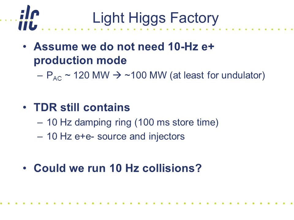 Light Higgs Factory Assume we do not need 10-Hz e+ production mode –P AC ~ 120 MW  ~100 MW (at least for undulator) TDR still contains –10 Hz damping ring (100 ms store time) –10 Hz e+e- source and injectors Could we run 10 Hz collisions