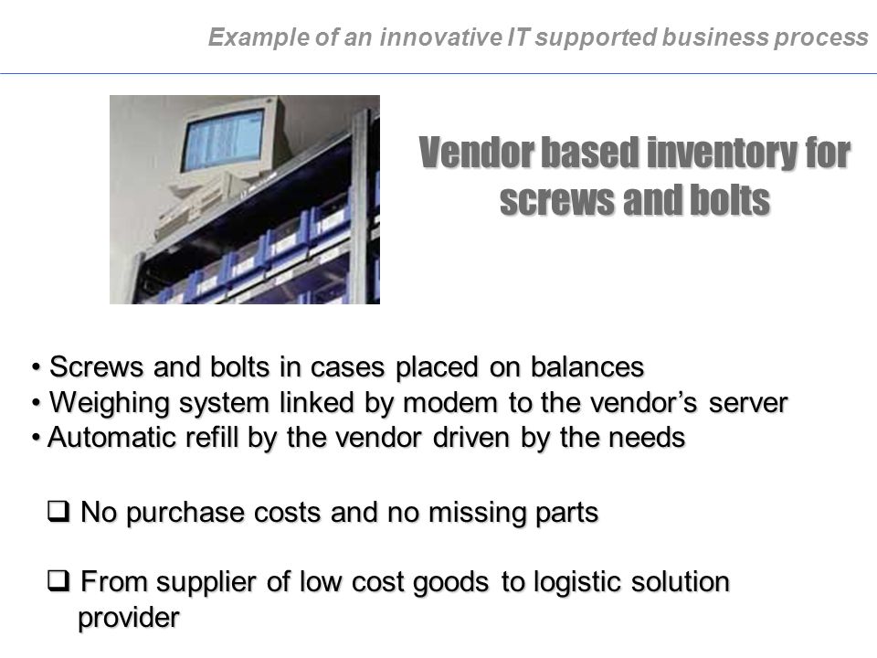 Example of an innovative IT supported business process Vendor based inventory for screws and bolts Screws and bolts in cases placed on balances Screws and bolts in cases placed on balances Weighing system linked by modem to the vendor’s server Weighing system linked by modem to the vendor’s server Automatic refill by the vendor driven by the needs Automatic refill by the vendor driven by the needs  No purchase costs and no missing parts  From supplier of low cost goods to logistic solution provider provider