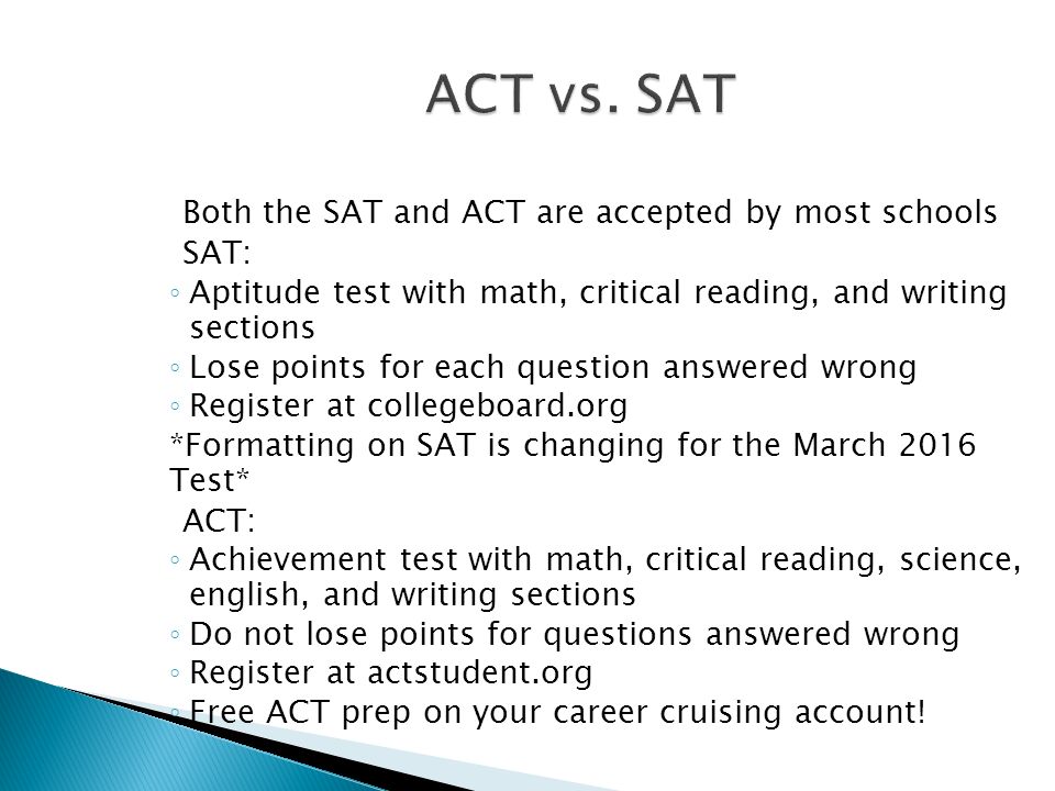 Both the SAT and ACT are accepted by most schools SAT: ◦ Aptitude test with math, critical reading, and writing sections ◦ Lose points for each question answered wrong ◦ Register at collegeboard.org *Formatting on SAT is changing for the March 2016 Test* ACT: ◦ Achievement test with math, critical reading, science, english, and writing sections ◦ Do not lose points for questions answered wrong ◦ Register at actstudent.org ◦ Free ACT prep on your career cruising account!