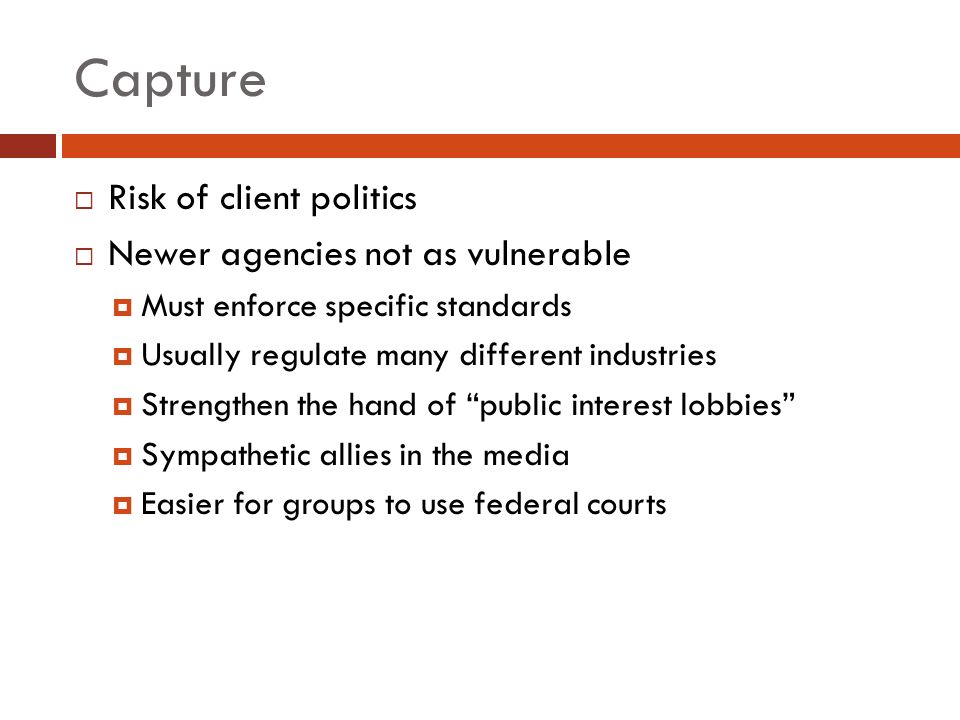 Capture  Risk of client politics  Newer agencies not as vulnerable  Must enforce specific standards  Usually regulate many different industries  Strengthen the hand of public interest lobbies  Sympathetic allies in the media  Easier for groups to use federal courts