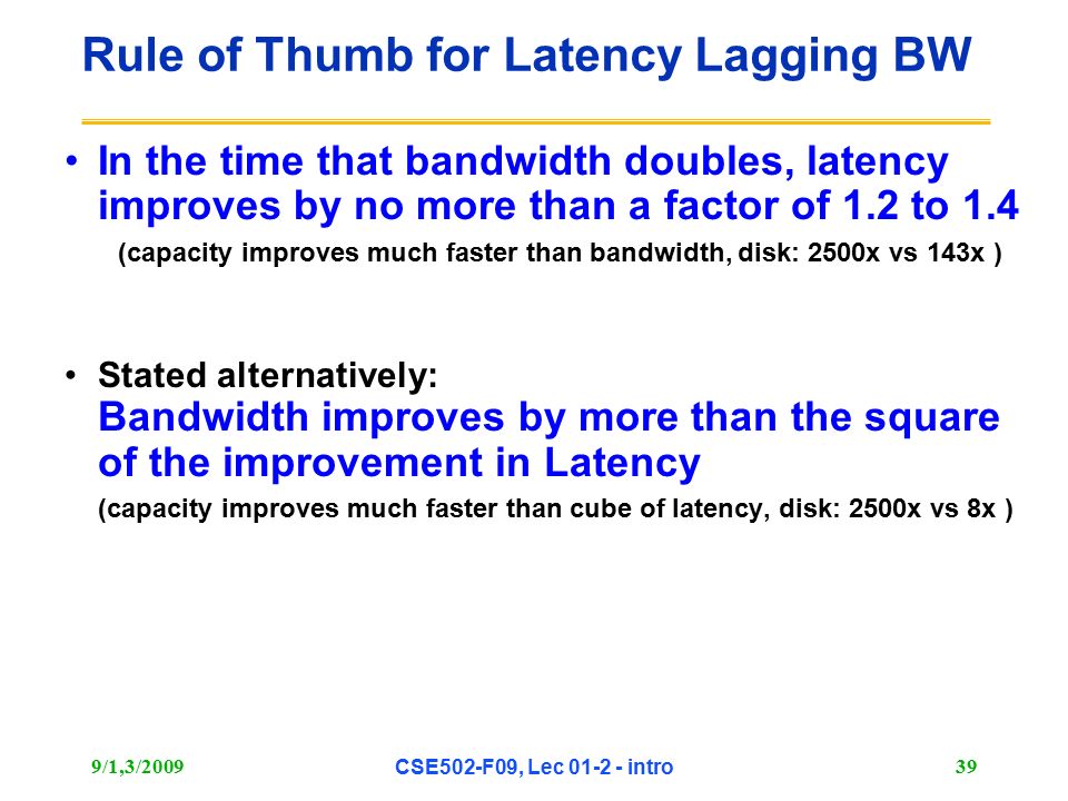 9/1,3/2009 CSE502-F09, Lec intro 39 Rule of Thumb for Latency Lagging BW In the time that bandwidth doubles, latency improves by no more than a factor of 1.2 to 1.4 (capacity improves much faster than bandwidth, disk: 2500x vs 143x ) Stated alternatively: Bandwidth improves by more than the square of the improvement in Latency (capacity improves much faster than cube of latency, disk: 2500x vs 8x )