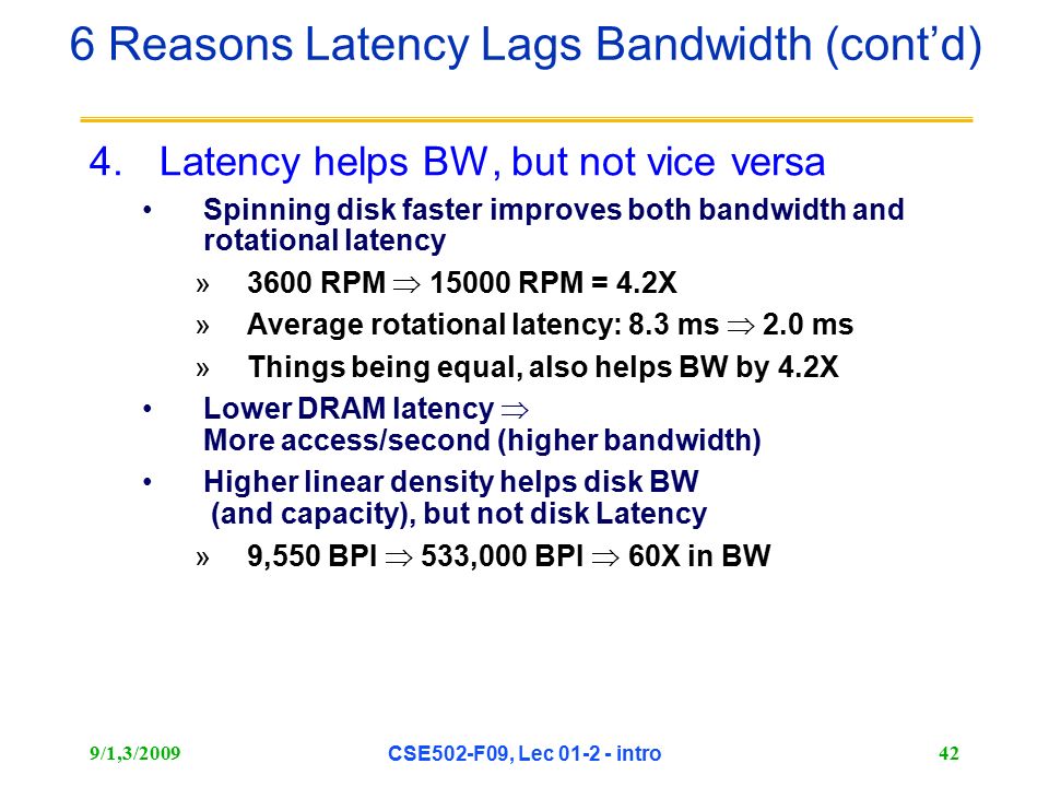 9/1,3/2009 CSE502-F09, Lec intro 42 4.Latency helps BW, but not vice versa Spinning disk faster improves both bandwidth and rotational latency »3600 RPM  RPM = 4.2X »Average rotational latency: 8.3 ms  2.0 ms »Things being equal, also helps BW by 4.2X Lower DRAM latency  More access/second (higher bandwidth) Higher linear density helps disk BW (and capacity), but not disk Latency »9,550 BPI  533,000 BPI  60X in BW 6 Reasons Latency Lags Bandwidth (cont’d)