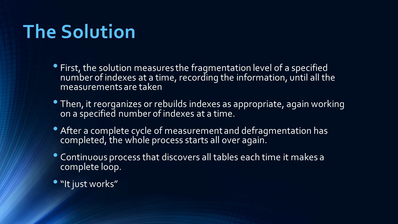 The Solution First, the solution measures the fragmentation level of a specified number of indexes at a time, recording the information, until all the measurements are taken Then, it reorganizes or rebuilds indexes as appropriate, again working on a specified number of indexes at a time.