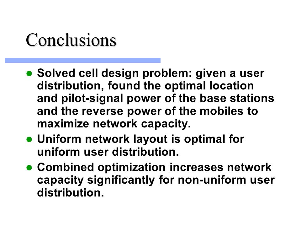 Conclusions Solved cell design problem: given a user distribution, found the optimal location and pilot-signal power of the base stations and the reverse power of the mobiles to maximize network capacity.
