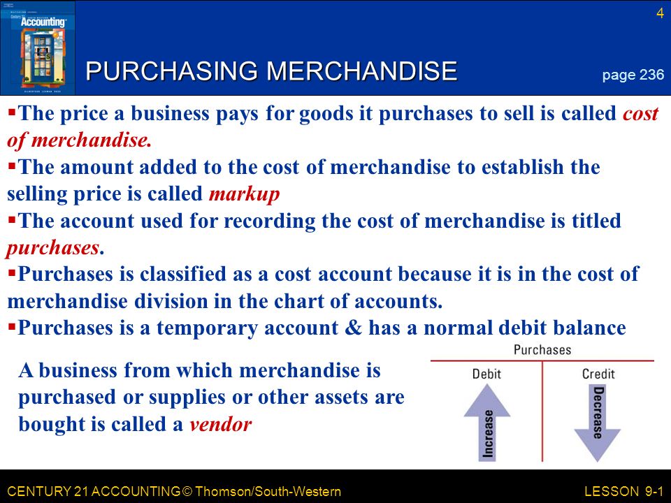 CENTURY 21 ACCOUNTING © Thomson/South-Western 4 LESSON 9-1 PURCHASING MERCHANDISE page 236  The price a business pays for goods it purchases to sell is called cost of merchandise.