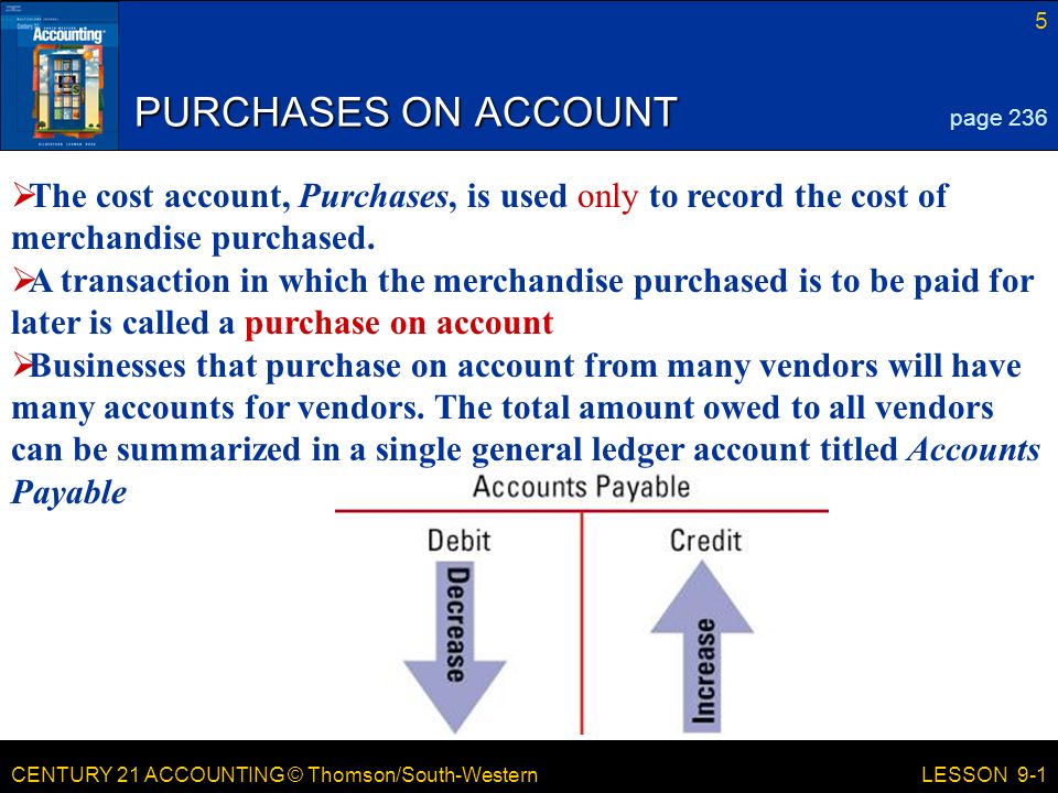 CENTURY 21 ACCOUNTING © Thomson/South-Western 5 LESSON 9-1 PURCHASES ON ACCOUNT page 236  The cost account, Purchases, is used only to record the cost of merchandise purchased.