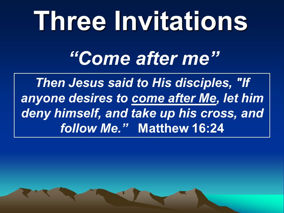 Three Invitations Come after me Then Jesus said to His disciples, If anyone desires to come after Me, let him deny himself, and take up his cross, and follow Me. Matthew 16:24