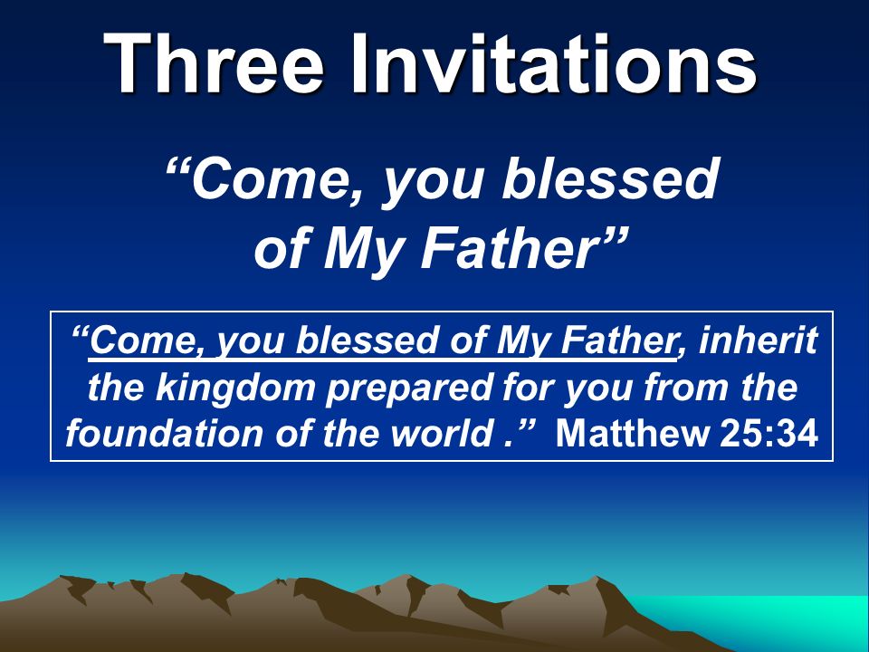 Three Invitations Come, you blessed of My Father Come, you blessed of My Father, inherit the kingdom prepared for you from the foundation of the world. Matthew 25:34