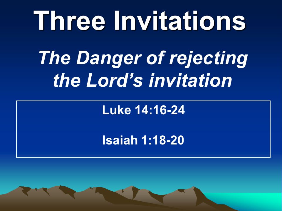 Three Invitations The Danger of rejecting the Lord’s invitation Luke 14:16-24 Isaiah 1:18-20