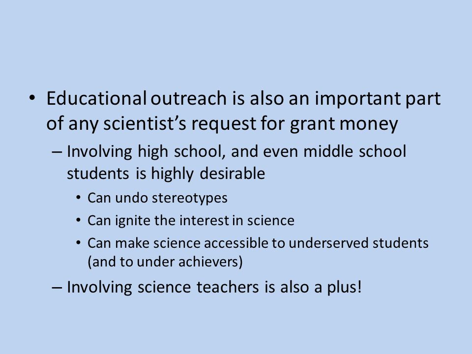 Educational outreach is also an important part of any scientist’s request for grant money – Involving high school, and even middle school students is highly desirable Can undo stereotypes Can ignite the interest in science Can make science accessible to underserved students (and to under achievers) – Involving science teachers is also a plus!
