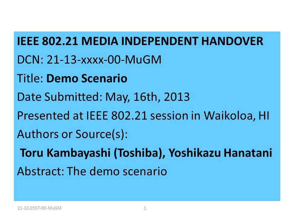 IEEE MEDIA INDEPENDENT HANDOVER DCN: xxxx-00-MuGM Title: Demo Scenario Date Submitted: May, 16th, 2013 Presented at IEEE session in Waikoloa, HI Authors or Source(s): Toru Kambayashi (Toshiba), Yoshikazu Hanatani Abstract: The demo scenario MuGM1