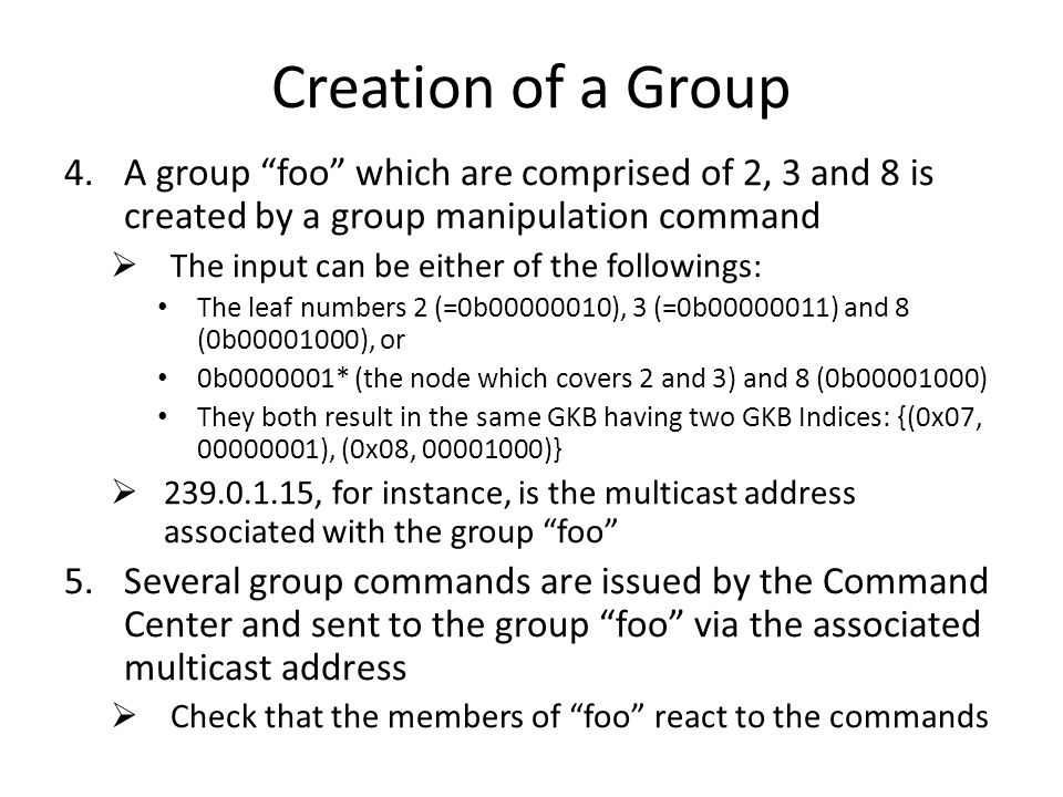 Creation of a Group 4.A group foo which are comprised of 2, 3 and 8 is created by a group manipulation command  The input can be either of the followings: The leaf numbers 2 (=0b ), 3 (=0b ) and 8 (0b ), or 0b * (the node which covers 2 and 3) and 8 (0b ) They both result in the same GKB having two GKB Indices: {(0x07, ), (0x08, )}  , for instance, is the multicast address associated with the group foo 5.Several group commands are issued by the Command Center and sent to the group foo via the associated multicast address  Check that the members of foo react to the commands