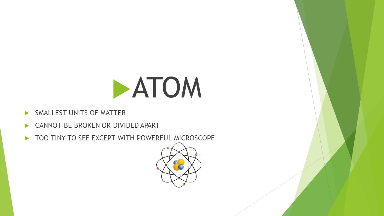  ATOM  SMALLEST UNITS OF MATTER  CANNOT BE BROKEN OR DIVIDED APART  TOO TINY TO SEE EXCEPT WITH POWERFUL MICROSCOPE