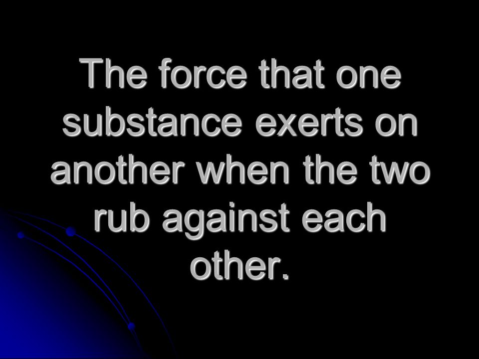 The force that one substance exerts on another when the two rub against each other.