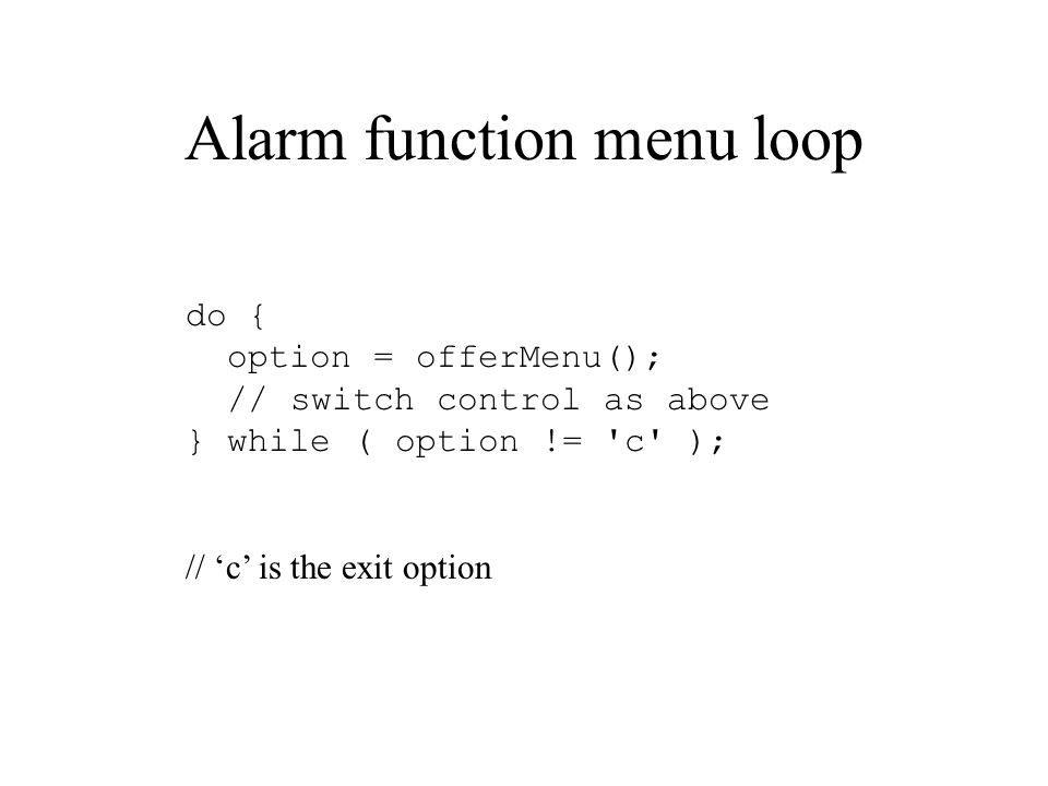Alarm function menu loop do { option = offerMenu(); // switch control as above } while ( option != c ); // ‘c’ is the exit option