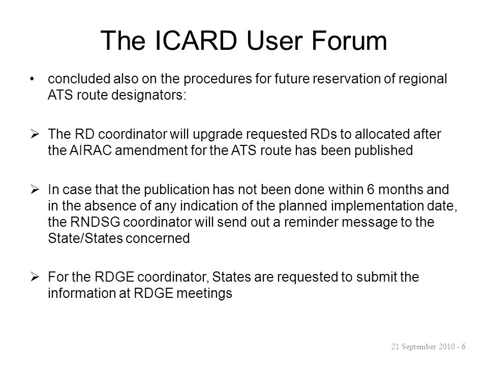 The ICARD User Forum concluded also on the procedures for future reservation of regional ATS route designators:  The RD coordinator will upgrade requested RDs to allocated after the AIRAC amendment for the ATS route has been published  In case that the publication has not been done within 6 months and in the absence of any indication of the planned implementation date, the RNDSG coordinator will send out a reminder message to the State/States concerned  For the RDGE coordinator, States are requested to submit the information at RDGE meetings 21 September