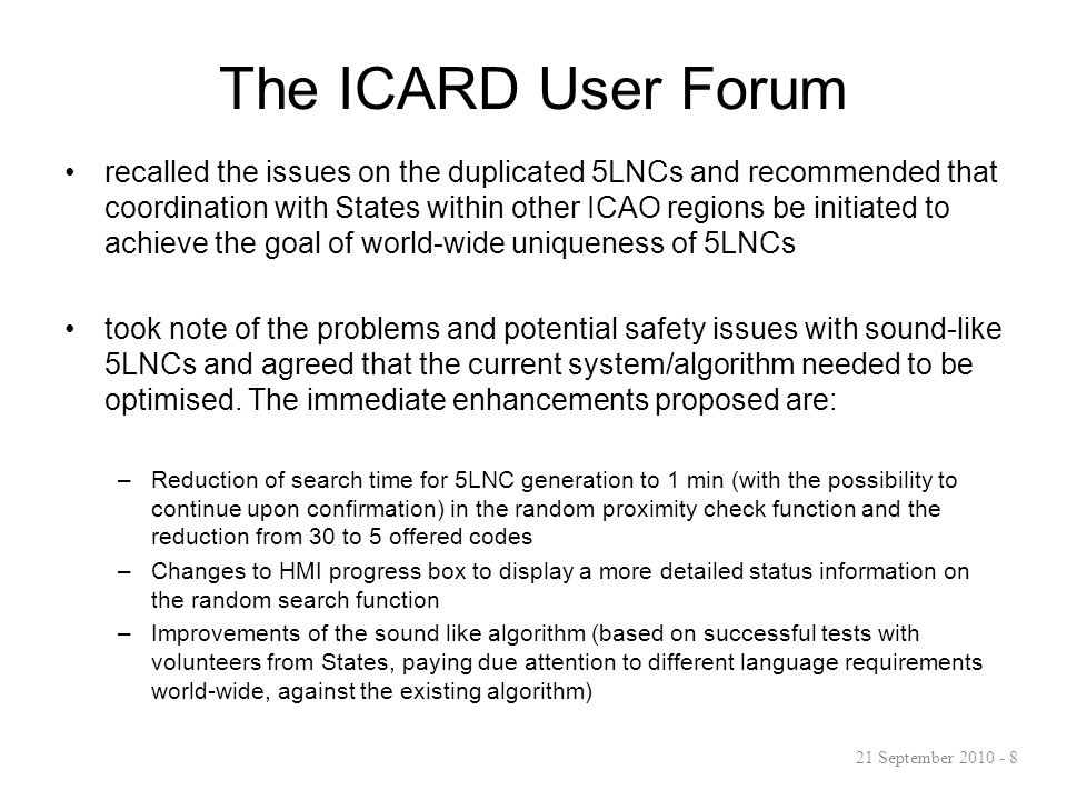 The ICARD User Forum recalled the issues on the duplicated 5LNCs and recommended that coordination with States within other ICAO regions be initiated to achieve the goal of world-wide uniqueness of 5LNCs took note of the problems and potential safety issues with sound-like 5LNCs and agreed that the current system/algorithm needed to be optimised.