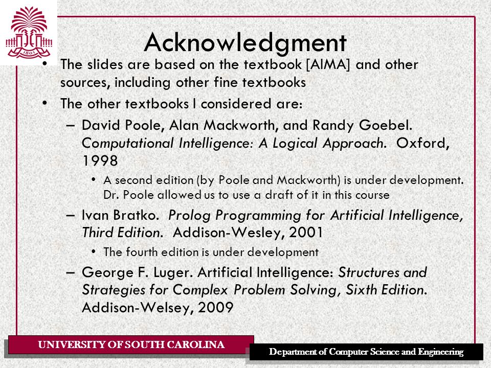 UNIVERSITY OF SOUTH CAROLINA Department of Computer Science and Engineering Acknowledgment The slides are based on the textbook [AIMA] and other sources, including other fine textbooks The other textbooks I considered are: –David Poole, Alan Mackworth, and Randy Goebel.