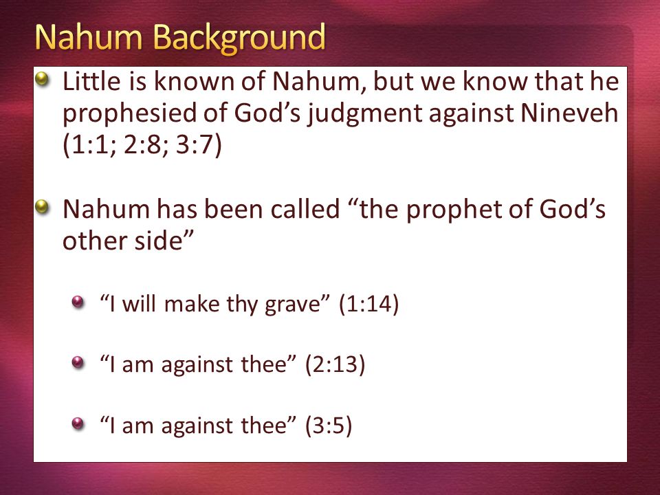 Little is known of Nahum, but we know that he prophesied of God’s judgment against Nineveh (1:1; 2:8; 3:7) Nahum has been called the prophet of God’s other side I will make thy grave (1:14) I am against thee (2:13) I am against thee (3:5)