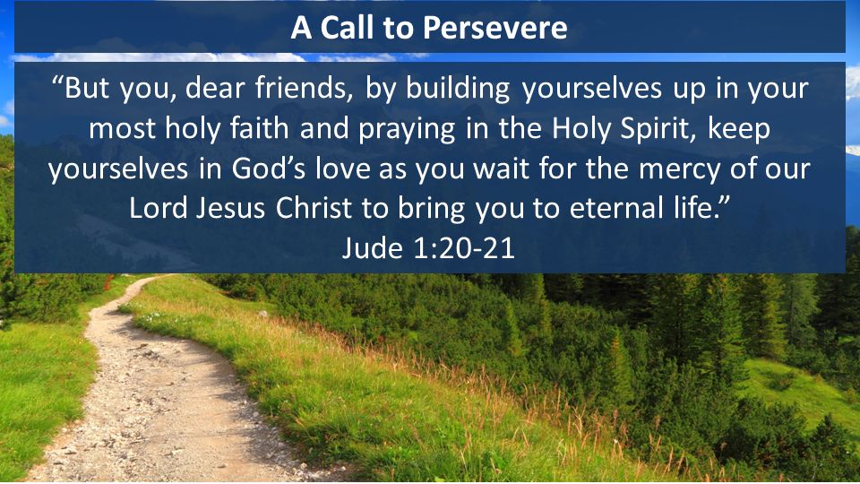A Call to Persevere But you, dear friends, by building yourselves up in your most holy faith and praying in the Holy Spirit, keep yourselves in God’s love as you wait for the mercy of our Lord Jesus Christ to bring you to eternal life. Jude 1:20-21