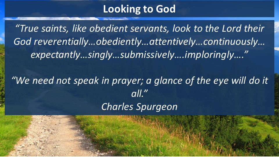 Looking to God True saints, like obedient servants, look to the Lord their God reverentially…obediently…attentively…continuously… expectantly…singly…submissively….imploringly…. We need not speak in prayer; a glance of the eye will do it all. Charles Spurgeon