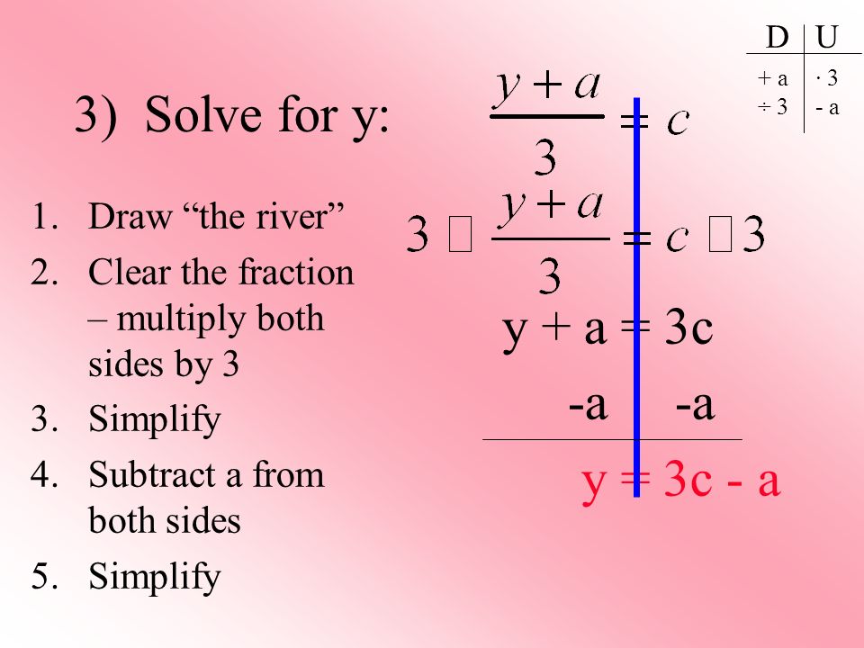 3) Solve for y: 1.Draw the river 2.Clear the fraction – multiply both sides by 3 3.Simplify 4.Subtract a from both sides 5.Simplify D U + a ÷ 3 · 3 - a y + a = 3c -a -a y = 3c - a